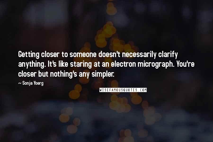 Sonja Yoerg Quotes: Getting closer to someone doesn't necessarily clarify anything. It's like staring at an electron micrograph. You're closer but nothing's any simpler.