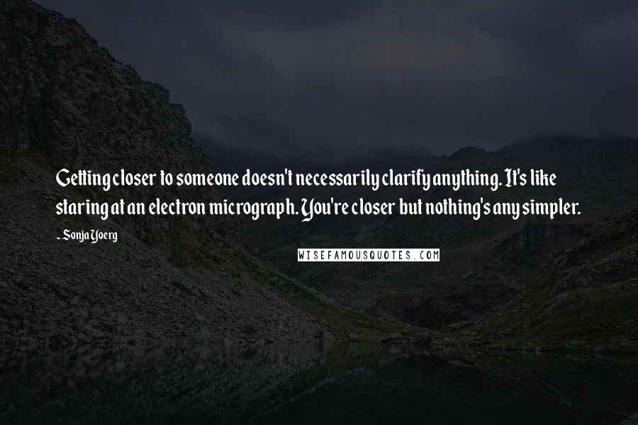 Sonja Yoerg Quotes: Getting closer to someone doesn't necessarily clarify anything. It's like staring at an electron micrograph. You're closer but nothing's any simpler.