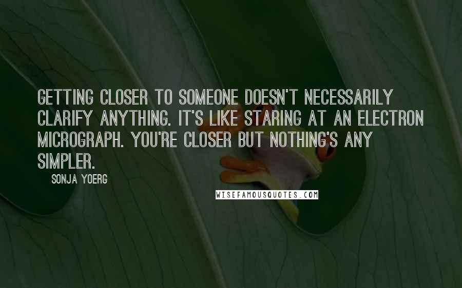 Sonja Yoerg Quotes: Getting closer to someone doesn't necessarily clarify anything. It's like staring at an electron micrograph. You're closer but nothing's any simpler.