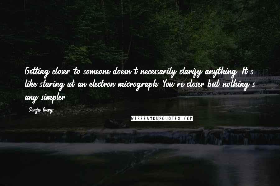 Sonja Yoerg Quotes: Getting closer to someone doesn't necessarily clarify anything. It's like staring at an electron micrograph. You're closer but nothing's any simpler.