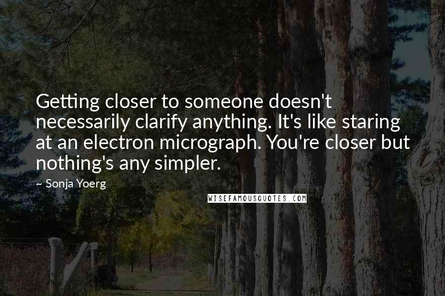 Sonja Yoerg Quotes: Getting closer to someone doesn't necessarily clarify anything. It's like staring at an electron micrograph. You're closer but nothing's any simpler.