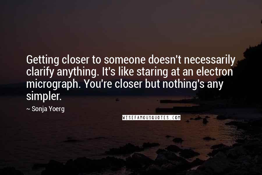 Sonja Yoerg Quotes: Getting closer to someone doesn't necessarily clarify anything. It's like staring at an electron micrograph. You're closer but nothing's any simpler.