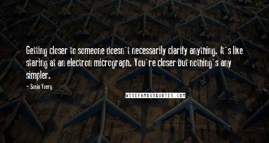 Sonja Yoerg Quotes: Getting closer to someone doesn't necessarily clarify anything. It's like staring at an electron micrograph. You're closer but nothing's any simpler.