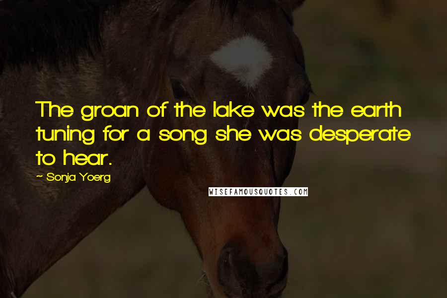 Sonja Yoerg Quotes: The groan of the lake was the earth tuning for a song she was desperate to hear.