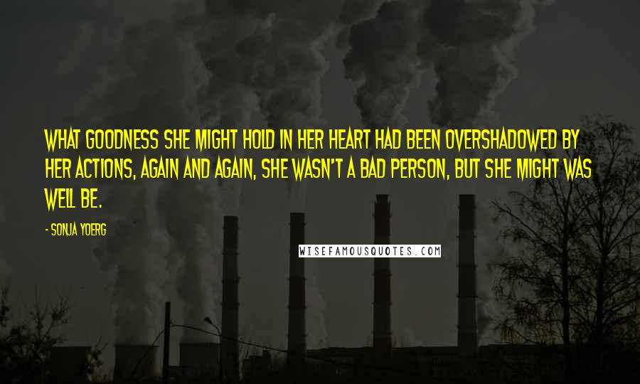 Sonja Yoerg Quotes: What goodness she might hold in her heart had been overshadowed by her actions, again and again, She wasn't a bad person, but she might was well be.