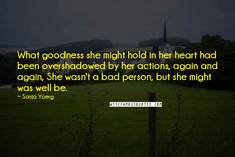 Sonja Yoerg Quotes: What goodness she might hold in her heart had been overshadowed by her actions, again and again, She wasn't a bad person, but she might was well be.