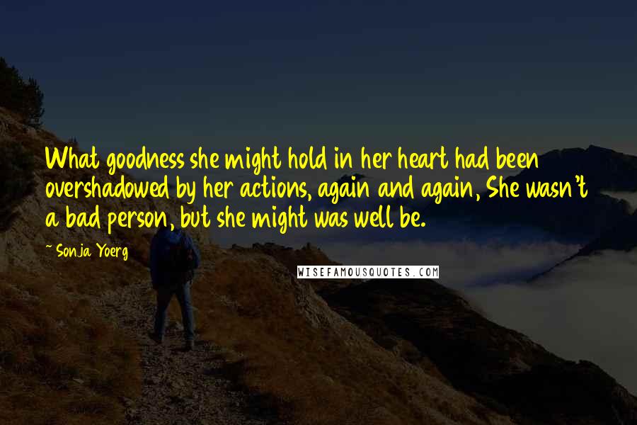 Sonja Yoerg Quotes: What goodness she might hold in her heart had been overshadowed by her actions, again and again, She wasn't a bad person, but she might was well be.