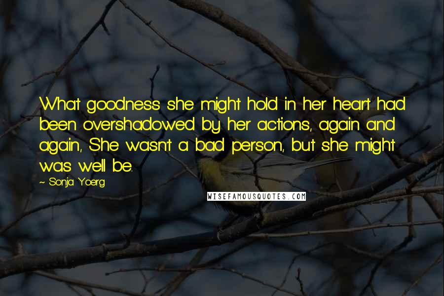 Sonja Yoerg Quotes: What goodness she might hold in her heart had been overshadowed by her actions, again and again, She wasn't a bad person, but she might was well be.