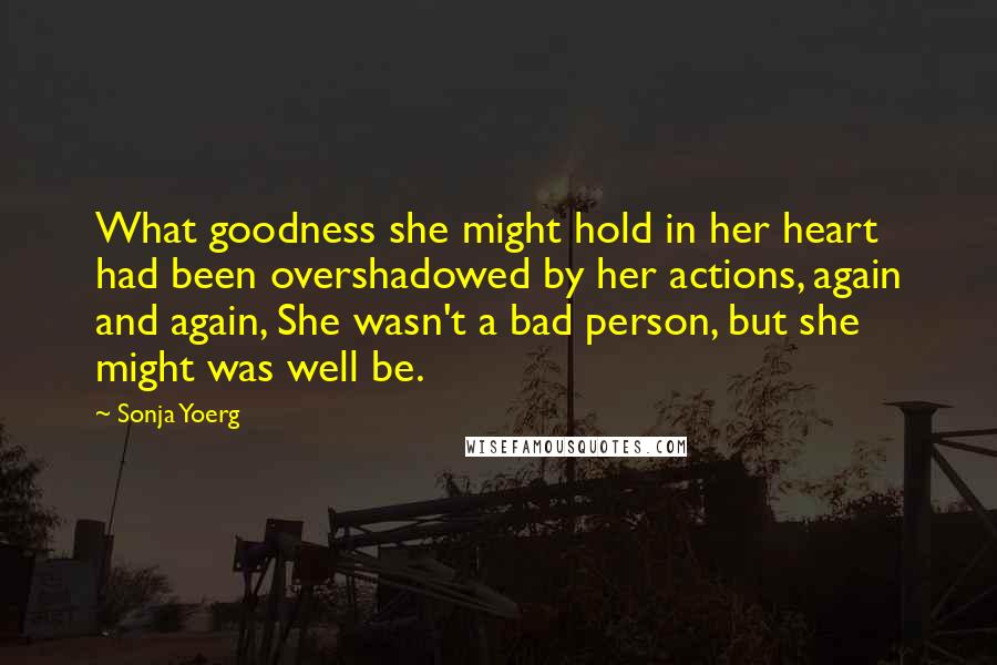 Sonja Yoerg Quotes: What goodness she might hold in her heart had been overshadowed by her actions, again and again, She wasn't a bad person, but she might was well be.