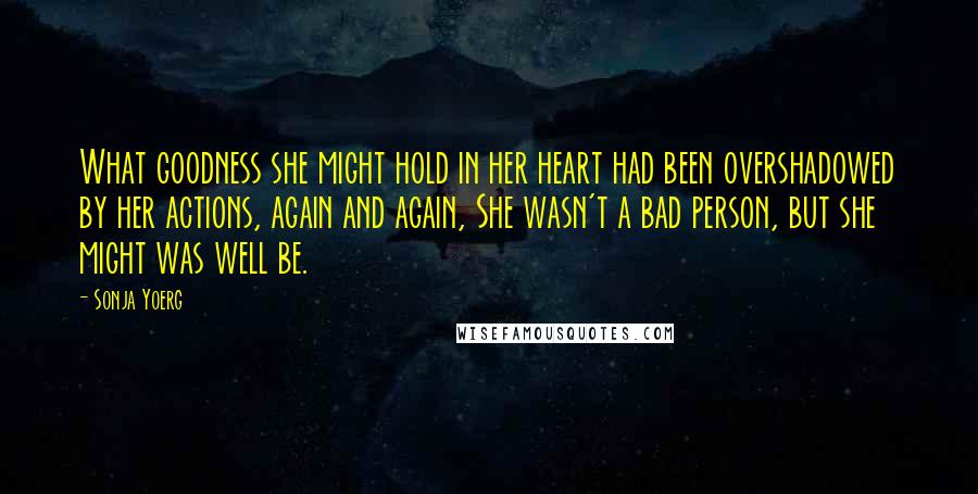 Sonja Yoerg Quotes: What goodness she might hold in her heart had been overshadowed by her actions, again and again, She wasn't a bad person, but she might was well be.