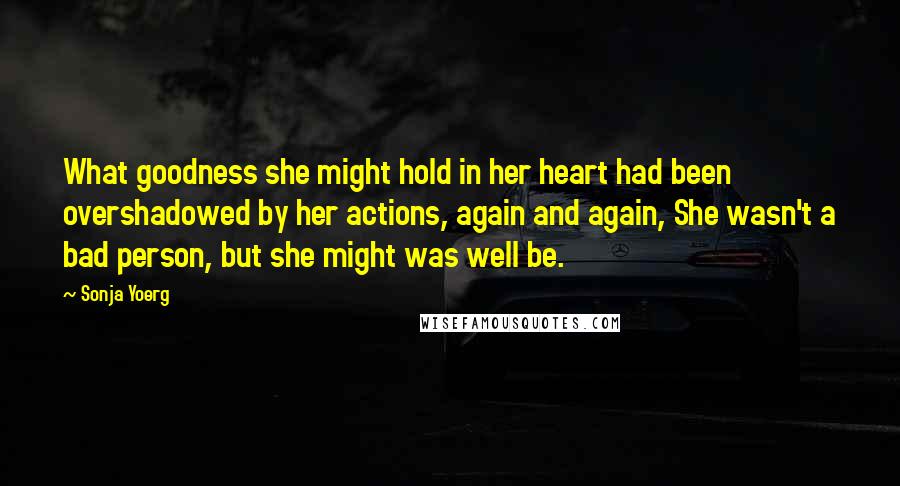 Sonja Yoerg Quotes: What goodness she might hold in her heart had been overshadowed by her actions, again and again, She wasn't a bad person, but she might was well be.