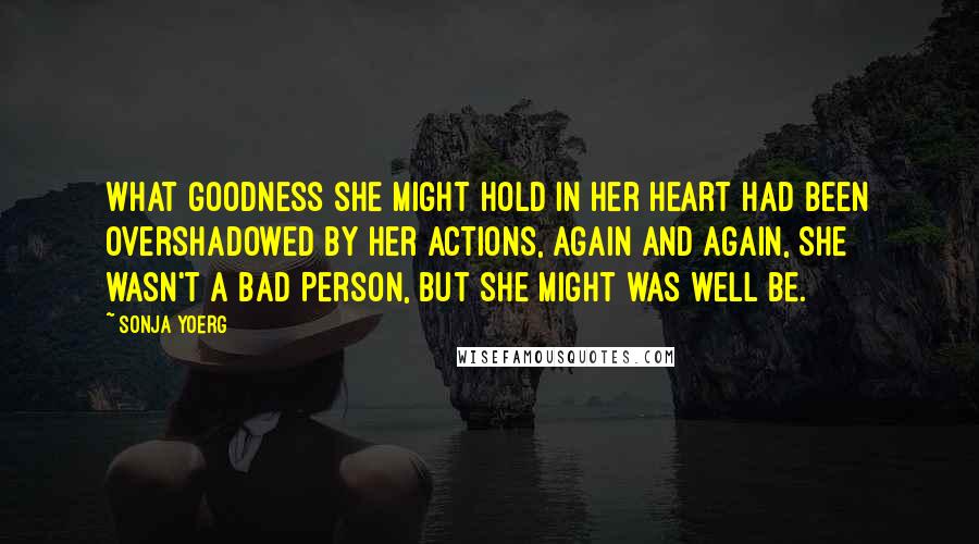 Sonja Yoerg Quotes: What goodness she might hold in her heart had been overshadowed by her actions, again and again, She wasn't a bad person, but she might was well be.