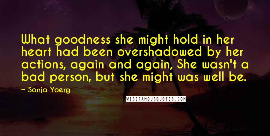 Sonja Yoerg Quotes: What goodness she might hold in her heart had been overshadowed by her actions, again and again, She wasn't a bad person, but she might was well be.