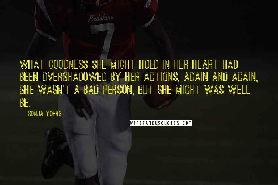 Sonja Yoerg Quotes: What goodness she might hold in her heart had been overshadowed by her actions, again and again, She wasn't a bad person, but she might was well be.