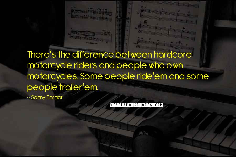 Sonny Barger Quotes: There's the difference between hardcore motorcycle riders and people who own motorcycles. Some people ride'em and some people trailer'em.