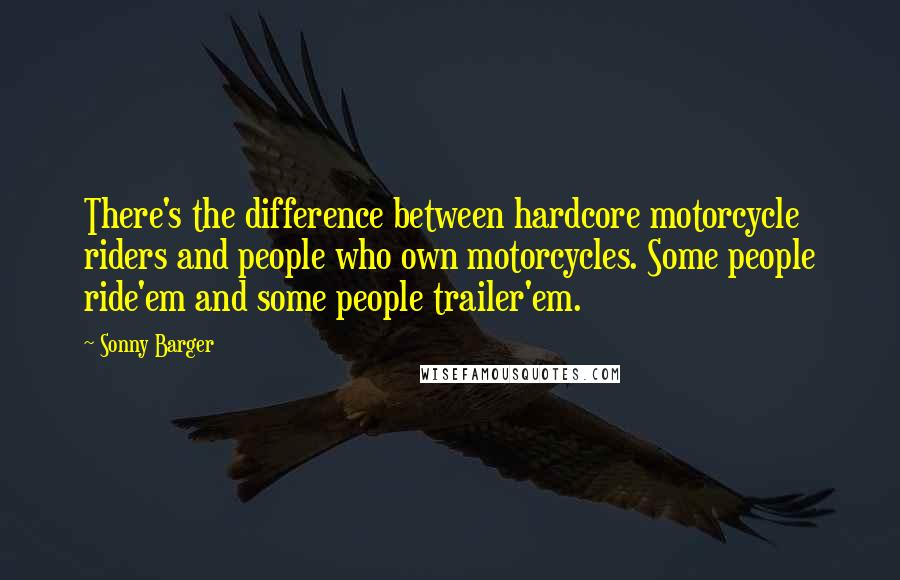 Sonny Barger Quotes: There's the difference between hardcore motorcycle riders and people who own motorcycles. Some people ride'em and some people trailer'em.
