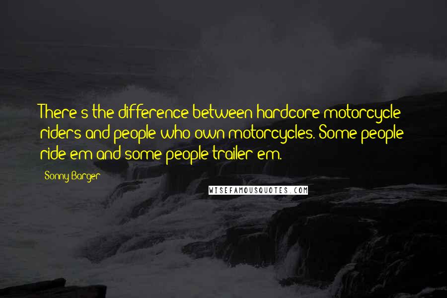 Sonny Barger Quotes: There's the difference between hardcore motorcycle riders and people who own motorcycles. Some people ride'em and some people trailer'em.