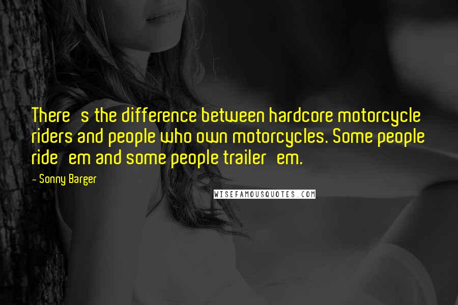 Sonny Barger Quotes: There's the difference between hardcore motorcycle riders and people who own motorcycles. Some people ride'em and some people trailer'em.