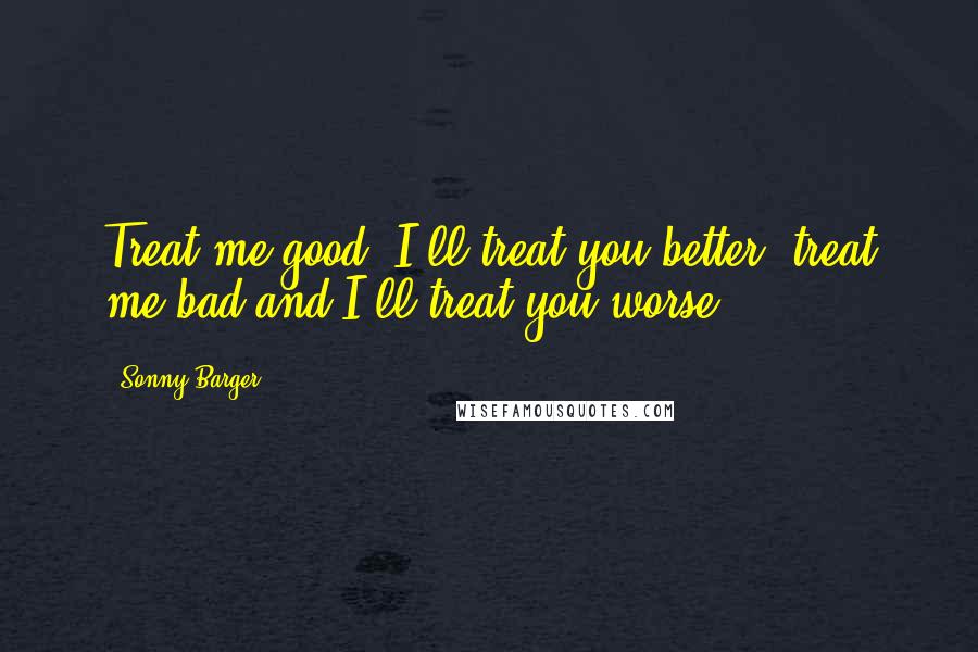 Sonny Barger Quotes: Treat me good, I'll treat you better, treat me bad and I'll treat you worse.