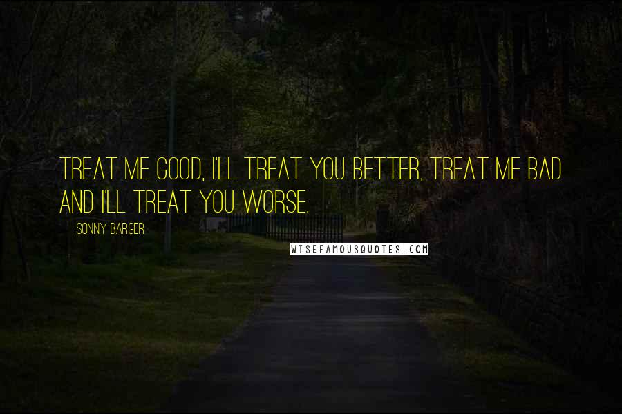 Sonny Barger Quotes: Treat me good, I'll treat you better, treat me bad and I'll treat you worse.