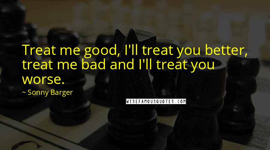 Sonny Barger Quotes: Treat me good, I'll treat you better, treat me bad and I'll treat you worse.