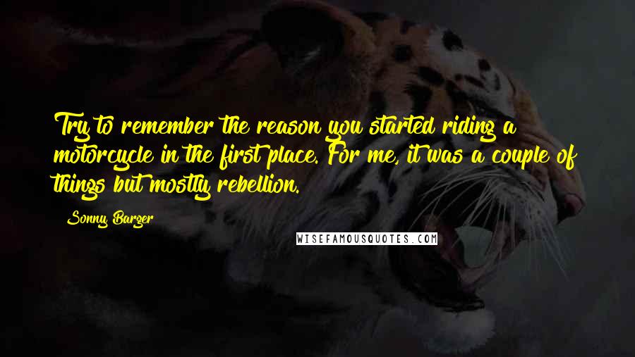 Sonny Barger Quotes: Try to remember the reason you started riding a motorcycle in the first place. For me, it was a couple of things but mostly rebellion.