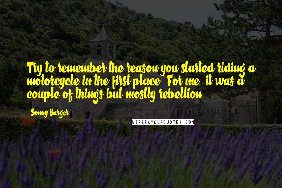 Sonny Barger Quotes: Try to remember the reason you started riding a motorcycle in the first place. For me, it was a couple of things but mostly rebellion.