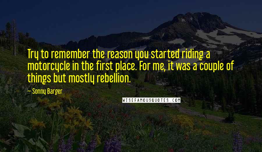 Sonny Barger Quotes: Try to remember the reason you started riding a motorcycle in the first place. For me, it was a couple of things but mostly rebellion.