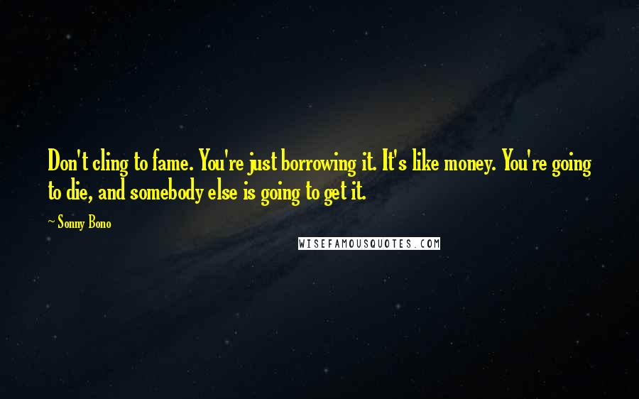 Sonny Bono Quotes: Don't cling to fame. You're just borrowing it. It's like money. You're going to die, and somebody else is going to get it.