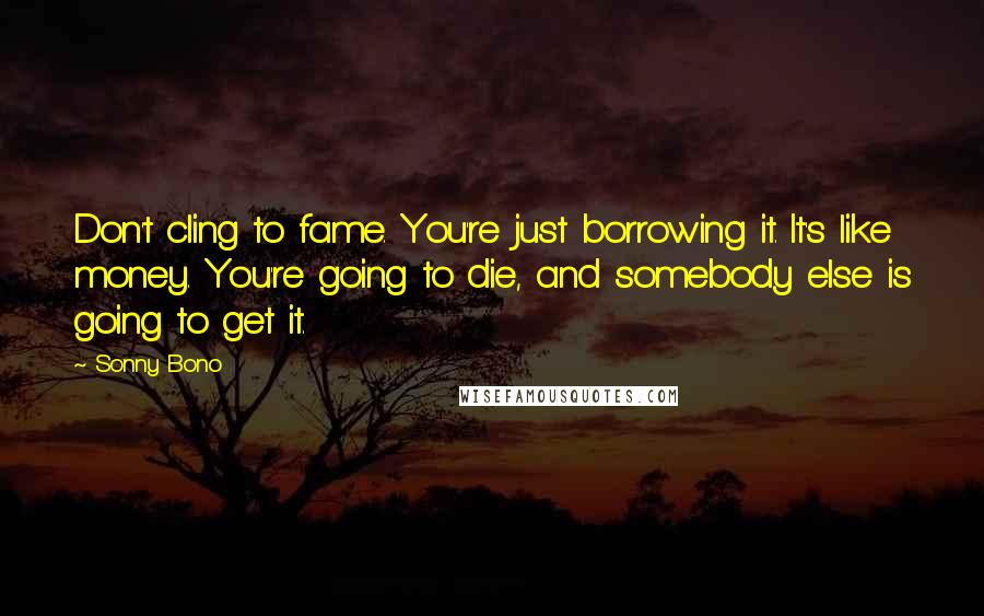Sonny Bono Quotes: Don't cling to fame. You're just borrowing it. It's like money. You're going to die, and somebody else is going to get it.