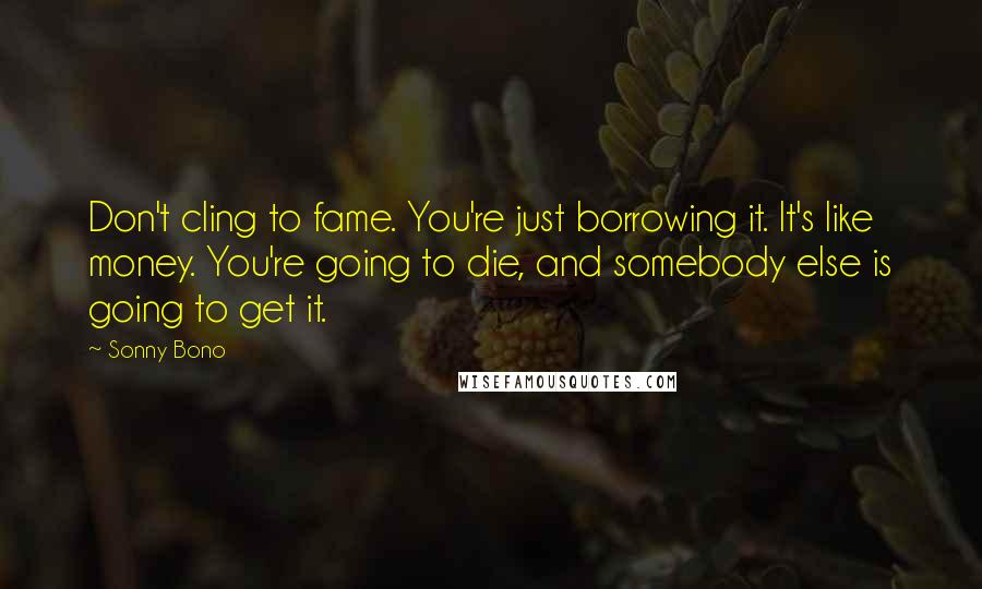Sonny Bono Quotes: Don't cling to fame. You're just borrowing it. It's like money. You're going to die, and somebody else is going to get it.