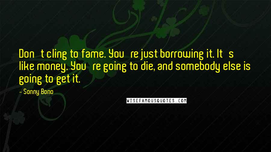 Sonny Bono Quotes: Don't cling to fame. You're just borrowing it. It's like money. You're going to die, and somebody else is going to get it.