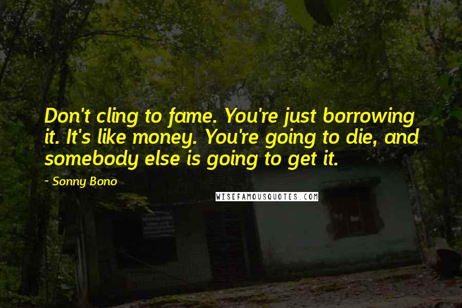 Sonny Bono Quotes: Don't cling to fame. You're just borrowing it. It's like money. You're going to die, and somebody else is going to get it.