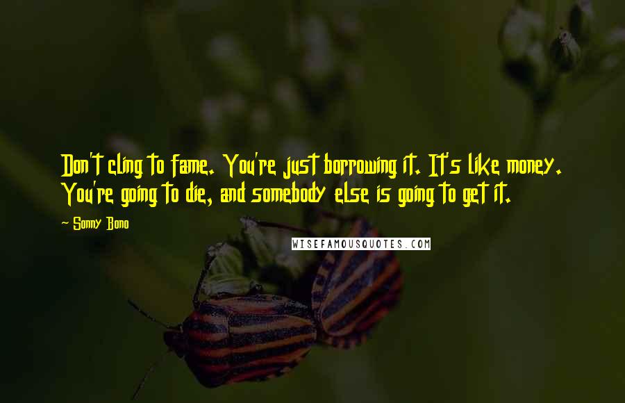 Sonny Bono Quotes: Don't cling to fame. You're just borrowing it. It's like money. You're going to die, and somebody else is going to get it.