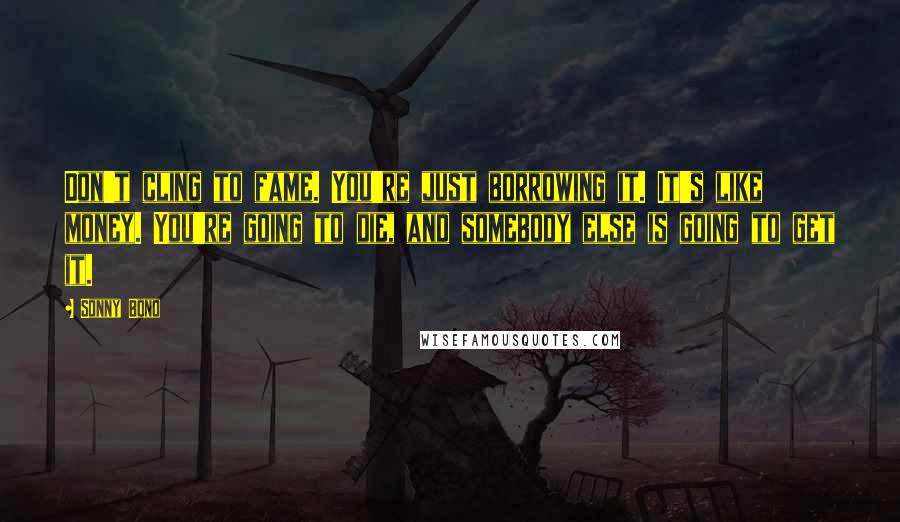 Sonny Bono Quotes: Don't cling to fame. You're just borrowing it. It's like money. You're going to die, and somebody else is going to get it.
