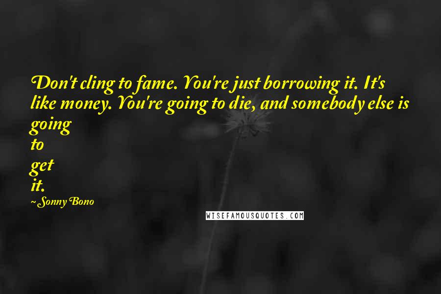 Sonny Bono Quotes: Don't cling to fame. You're just borrowing it. It's like money. You're going to die, and somebody else is going to get it.
