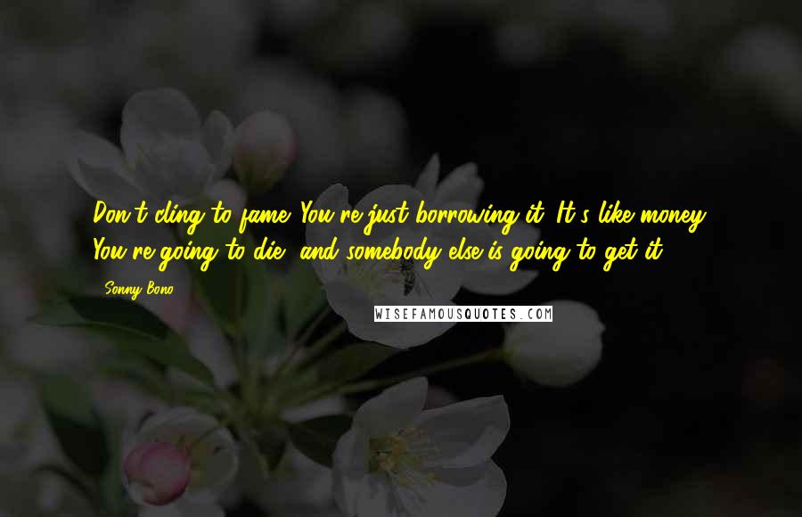 Sonny Bono Quotes: Don't cling to fame. You're just borrowing it. It's like money. You're going to die, and somebody else is going to get it.