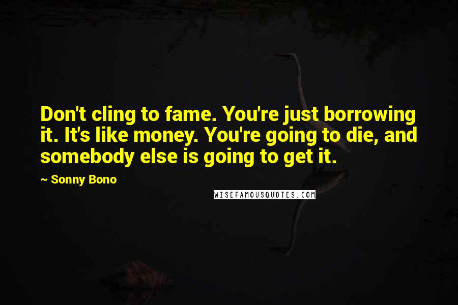 Sonny Bono Quotes: Don't cling to fame. You're just borrowing it. It's like money. You're going to die, and somebody else is going to get it.