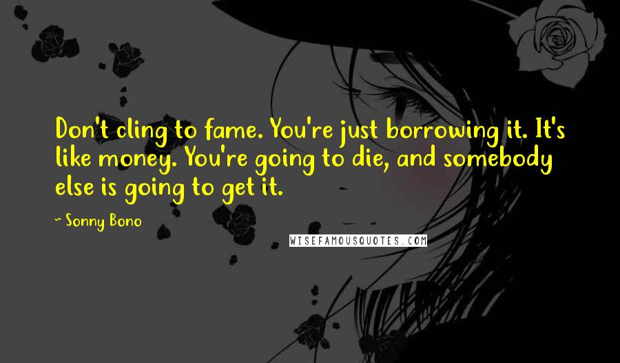 Sonny Bono Quotes: Don't cling to fame. You're just borrowing it. It's like money. You're going to die, and somebody else is going to get it.