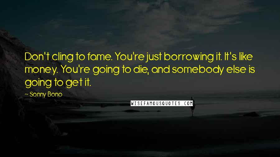 Sonny Bono Quotes: Don't cling to fame. You're just borrowing it. It's like money. You're going to die, and somebody else is going to get it.