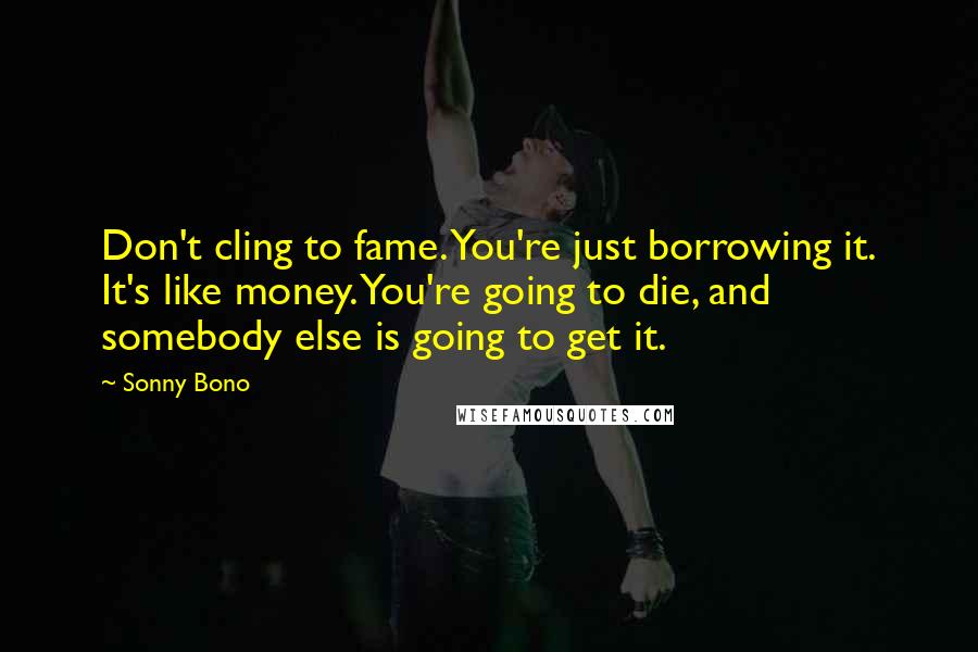 Sonny Bono Quotes: Don't cling to fame. You're just borrowing it. It's like money. You're going to die, and somebody else is going to get it.