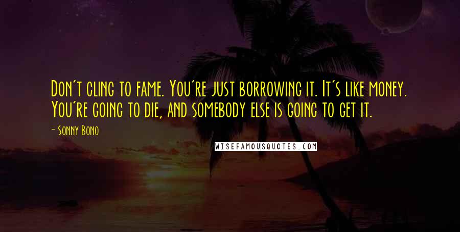 Sonny Bono Quotes: Don't cling to fame. You're just borrowing it. It's like money. You're going to die, and somebody else is going to get it.