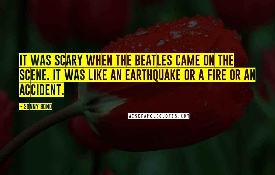 Sonny Bono Quotes: It was scary when the Beatles came on the scene. It was like an earthquake or a fire or an accident.