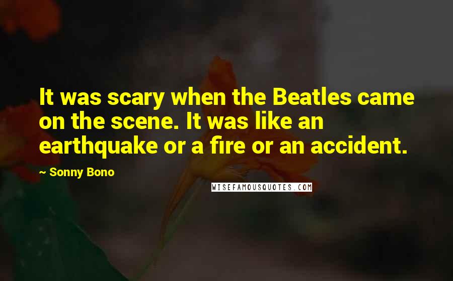 Sonny Bono Quotes: It was scary when the Beatles came on the scene. It was like an earthquake or a fire or an accident.