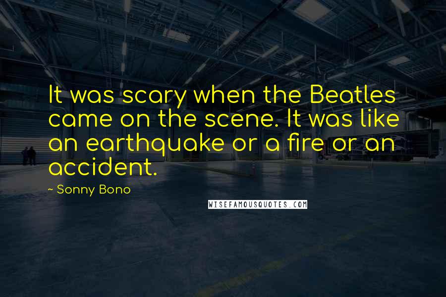 Sonny Bono Quotes: It was scary when the Beatles came on the scene. It was like an earthquake or a fire or an accident.