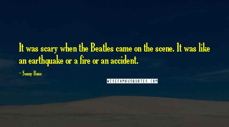 Sonny Bono Quotes: It was scary when the Beatles came on the scene. It was like an earthquake or a fire or an accident.