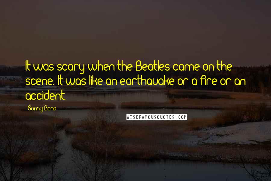 Sonny Bono Quotes: It was scary when the Beatles came on the scene. It was like an earthquake or a fire or an accident.