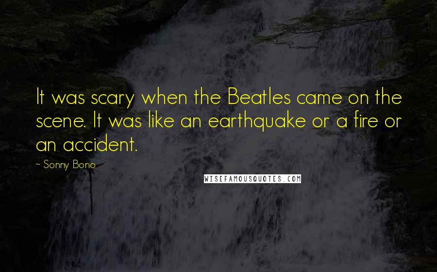 Sonny Bono Quotes: It was scary when the Beatles came on the scene. It was like an earthquake or a fire or an accident.