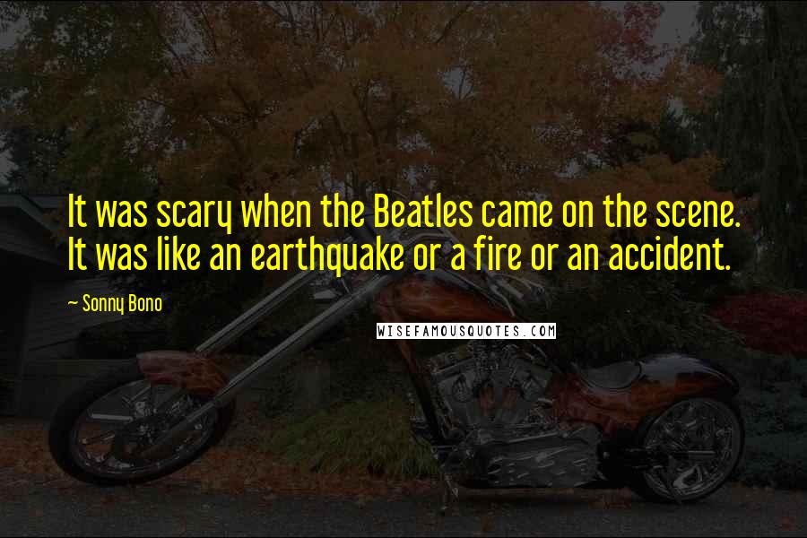 Sonny Bono Quotes: It was scary when the Beatles came on the scene. It was like an earthquake or a fire or an accident.
