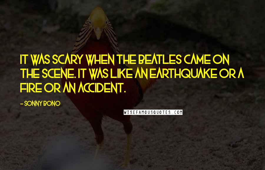 Sonny Bono Quotes: It was scary when the Beatles came on the scene. It was like an earthquake or a fire or an accident.